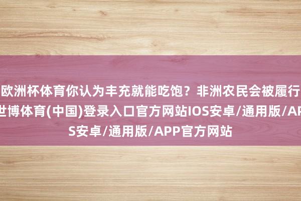 欧洲杯体育你认为丰充就能吃饱？非洲农民会被履行狠狠打脸-世博体育(中国)登录入口官方网站IOS安卓/通用版/APP官方网站