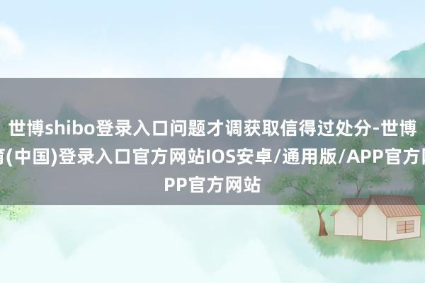 世博shibo登录入口问题才调获取信得过处分-世博体育(中国)登录入口官方网站IOS安卓/通用版/APP官方网站