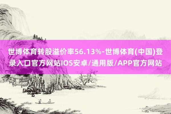 世博体育转股溢价率56.13%-世博体育(中国)登录入口官方网站IOS安卓/通用版/APP官方网站