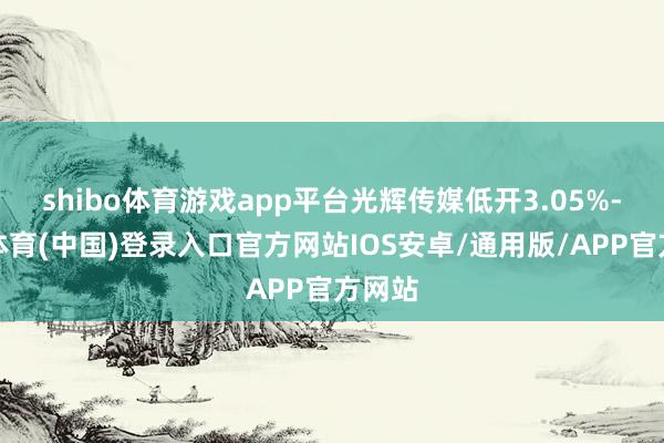 shibo体育游戏app平台光辉传媒低开3.05%-世博体育(中国)登录入口官方网站IOS安卓/通用版/APP官方网站