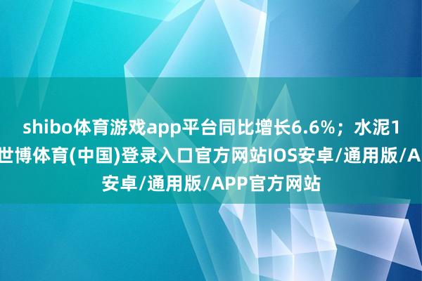 shibo体育游戏app平台同比增长6.6%；水泥16530万吨-世博体育(中国)登录入口官方网站IOS安卓/通用版/APP官方网站