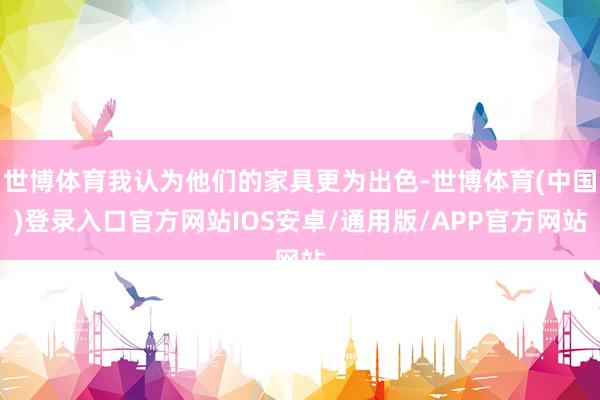 世博体育我认为他们的家具更为出色-世博体育(中国)登录入口官方网站IOS安卓/通用版/APP官方网站