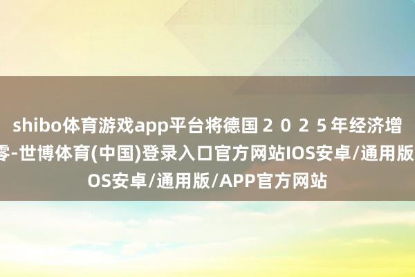 shibo体育游戏app平台将德国２０２５年经济增长预期下调至零-世博体育(中国)登录入口官方网站IOS安卓/通用版/APP官方网站