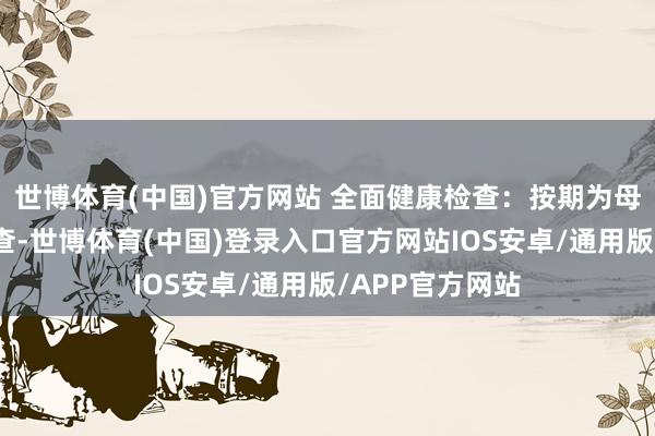 世博体育(中国)官方网站 全面健康检查：按期为母婴进行健康检查-世博体育(中国)登录入口官方网站IOS安卓/通用版/APP官方网站