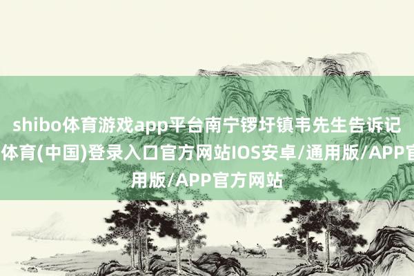 shibo体育游戏app平台南宁锣圩镇韦先生告诉记者-世博体育(中国)登录入口官方网站IOS安卓/通用版/APP官方网站
