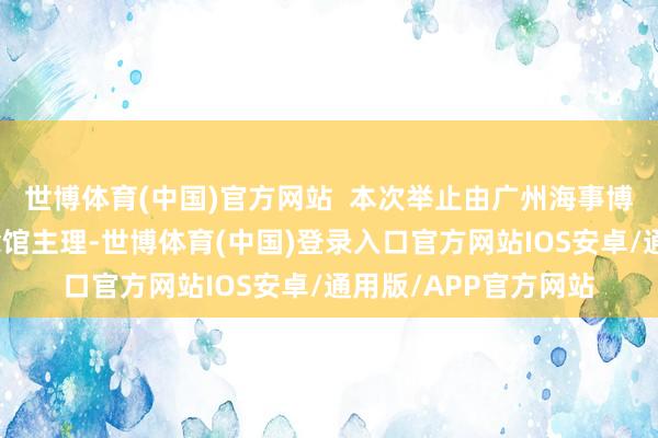 世博体育(中国)官方网站  本次举止由广州海事博物馆、辛亥立异挂念馆主理-世博体育(中国)登录入口官方网站IOS安卓/通用版/APP官方网站