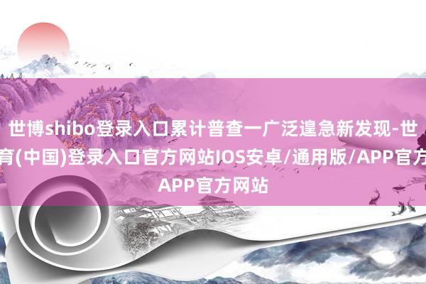 世博shibo登录入口累计普查一广泛遑急新发现-世博体育(中国)登录入口官方网站IOS安卓/通用版/APP官方网站