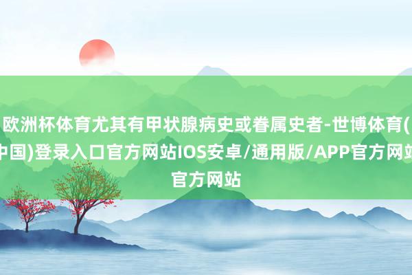 欧洲杯体育尤其有甲状腺病史或眷属史者-世博体育(中国)登录入口官方网站IOS安卓/通用版/APP官方网站