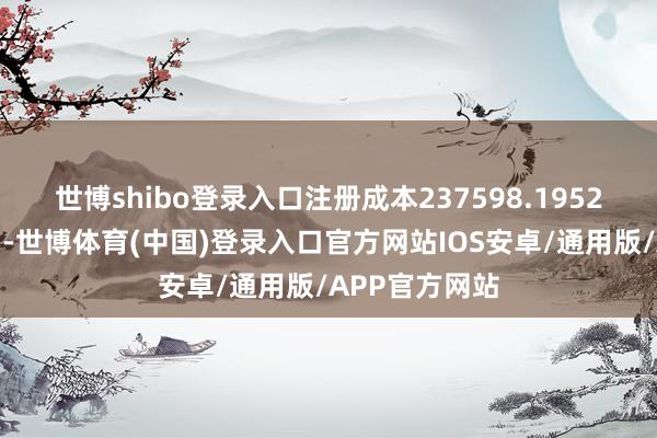 世博shibo登录入口注册成本237598.1952万东谈主民币-世博体育(中国)登录入口官方网站IOS安卓/通用版/APP官方网站