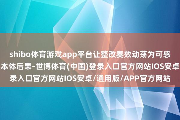 shibo体育游戏app平台让整改奏效动荡为可感知、能考研、有温度的本体后果-世博体育(中国)登录入口官方网站IOS安卓/通用版/APP官方网站