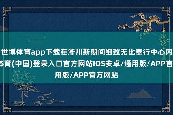世博体育app下载在淅川新期间细致无比奉行中心内-世博体育(中国)登录入口官方网站IOS安卓/通用版/APP官方网站