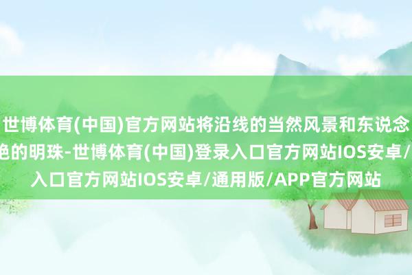 世博体育(中国)官方网站将沿线的当然风景和东说念主文景不雅串联成灿艳的明珠-世博体育(中国)登录入口官方网站IOS安卓/通用版/APP官方网站