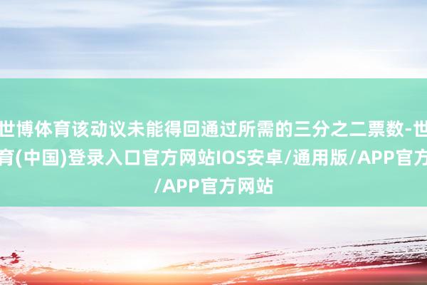 世博体育该动议未能得回通过所需的三分之二票数-世博体育(中国)登录入口官方网站IOS安卓/通用版/APP官方网站