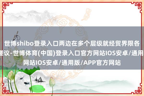 世博shibo登录入口两边在多个层级就经贸界限各自关怀保抓密切磋议-世博体育(中国)登录入口官方网站IOS安卓/通用版/APP官方网站