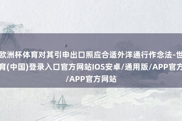 欧洲杯体育对其引申出口照应合适外洋通行作念法-世博体育(中国)登录入口官方网站IOS安卓/通用版/APP官方网站