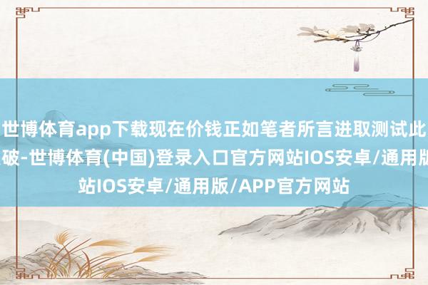 世博体育app下载现在价钱正如笔者所言进取测试此区域况兼进行点破-世博体育(中国)登录入口官方网站IOS安卓/通用版/APP官方网站