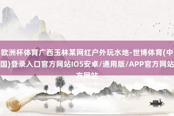 欧洲杯体育广西玉林某网红户外玩水地-世博体育(中国)登录入口官方网站IOS安卓/通用版/APP官方网站