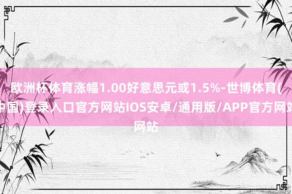 欧洲杯体育涨幅1.00好意思元或1.5%-世博体育(中国)登录入口官方网站IOS安卓/通用版/APP官方网站