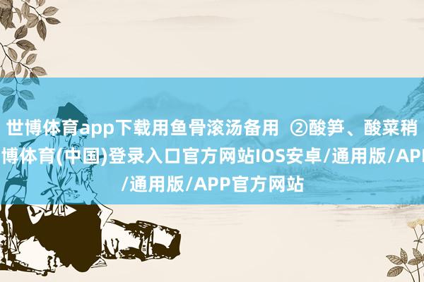 世博体育app下载用鱼骨滚汤备用 ②酸笋、酸菜稍作冲洗-世博体育(中国)登录入口官方网站IOS安卓/通用版/APP官方网站
