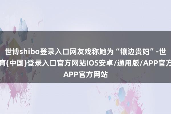 世博shibo登录入口网友戏称她为“镶边贵妇”-世博体育(中国)登录入口官方网站IOS安卓/通用版/APP官方网站
