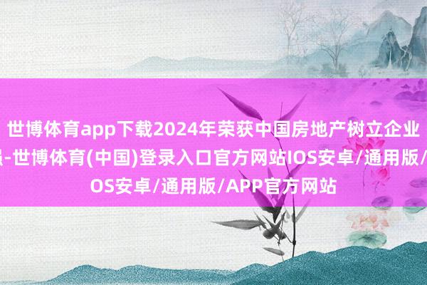 世博体育app下载2024年荣获中国房地产树立企业笼统实力10强-世博体育(中国)登录入口官方网站IOS安卓/通用版/APP官方网站
