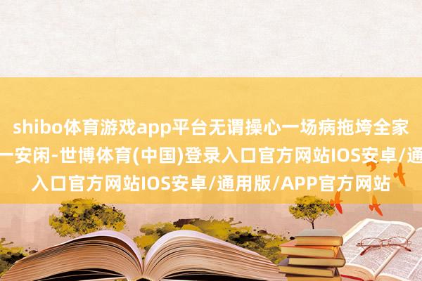 shibo体育游戏app平台无谓操心一场病拖垮全家；　　——安闲保障：万一安闲-世博体育(中国)登录入口官方网站IOS安卓/通用版/APP官方网站