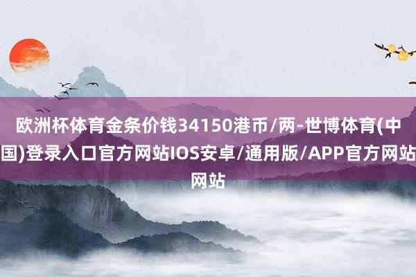 欧洲杯体育金条价钱34150港币/两-世博体育(中国)登录入口官方网站IOS安卓/通用版/APP官方网站