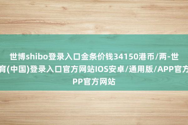 世博shibo登录入口金条价钱34150港币/两-世博体育(中国)登录入口官方网站IOS安卓/通用版/APP官方网站