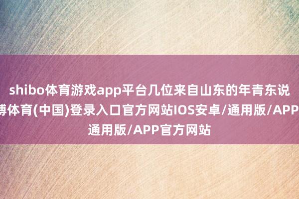 shibo体育游戏app平台几位来自山东的年青东说念主-世博体育(中国)登录入口官方网站IOS安卓/通用版/APP官方网站