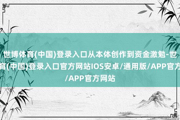 世博体育(中国)登录入口从本体创作到资金激勉-世博体育(中国)登录入口官方网站IOS安卓/通用版/APP官方网站