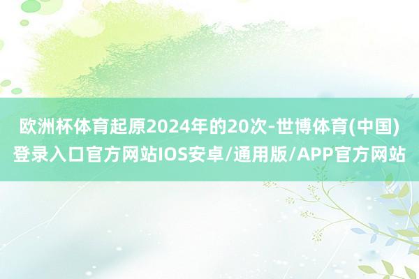 欧洲杯体育起原2024年的20次-世博体育(中国)登录入口官方网站IOS安卓/通用版/APP官方网站