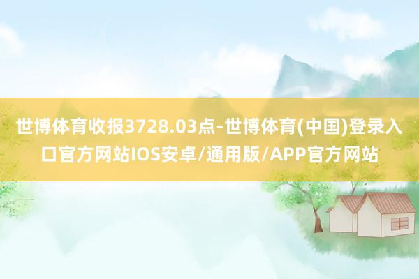 世博体育收报3728.03点-世博体育(中国)登录入口官方网站IOS安卓/通用版/APP官方网站