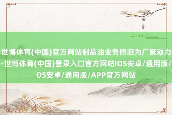 世博体育(中国)官方网站制品油业务照旧为广聚动力主要盈利着手-世博体育(中国)登录入口官方网站IOS安卓/通用版/APP官方网站