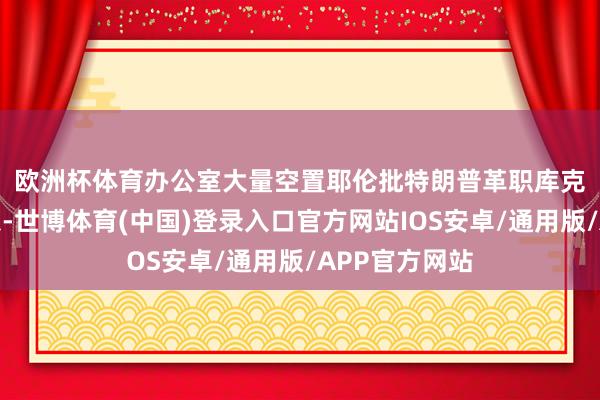 欧洲杯体育办公室大量空置　　耶伦批特朗普革职库克：犯罪且危急-世博体育(中国)登录入口官方网站IOS安卓/通用版/APP官方网站