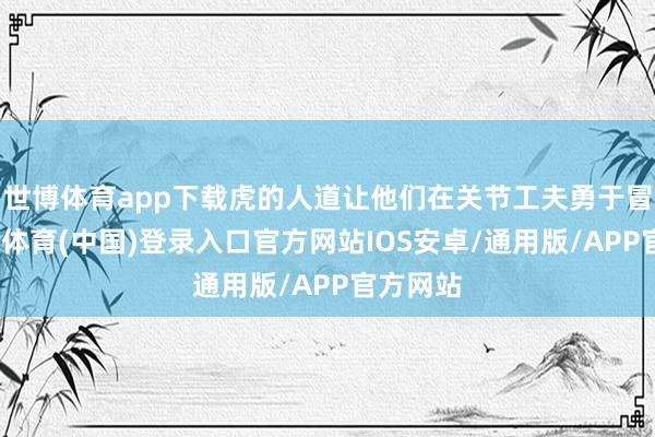 世博体育app下载虎的人道让他们在关节工夫勇于冒险-世博体育(中国)登录入口官方网站IOS安卓/通用版/APP官方网站