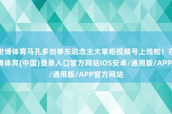 世博体育马孔多创举东说念主大掌柜视频号上线啦！在这里-世博体育(中国)登录入口官方网站IOS安卓/通用版/APP官方网站