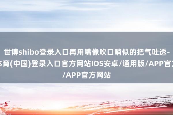 世博shibo登录入口再用嘴像吹口哨似的把气吐透-世博体育(中国)登录入口官方网站IOS安卓/通用版/APP官方网站