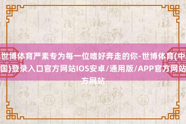 世博体育严素专为每一位嗜好奔走的你-世博体育(中国)登录入口官方网站IOS安卓/通用版/APP官方网站