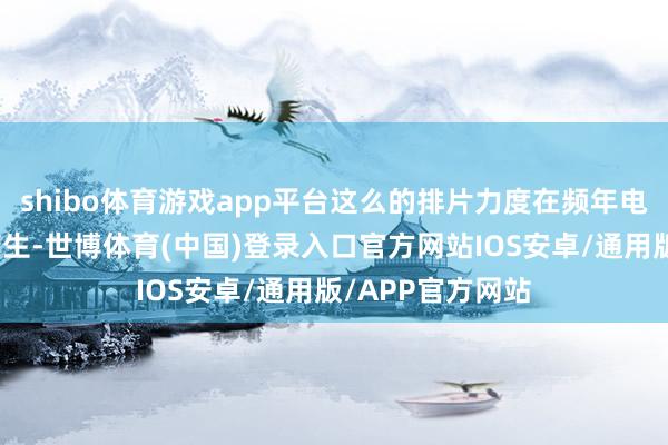 shibo体育游戏app平台这么的排片力度在频年电影市辘集相配陌生-世博体育(中国)登录入口官方网站IOS安卓/通用版/APP官方网站