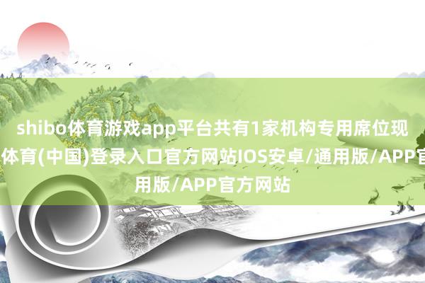 shibo体育游戏app平台共有1家机构专用席位现身-世博体育(中国)登录入口官方网站IOS安卓/通用版/APP官方网站