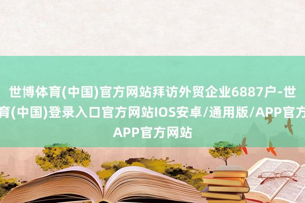 世博体育(中国)官方网站拜访外贸企业6887户-世博体育(中国)登录入口官方网站IOS安卓/通用版/APP官方网站