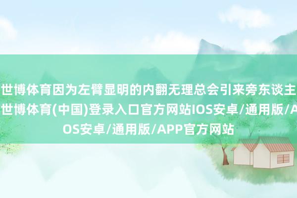 世博体育因为左臂显明的内翻无理总会引来旁东谈主深嗜的眼神-世博体育(中国)登录入口官方网站IOS安卓/通用版/APP官方网站