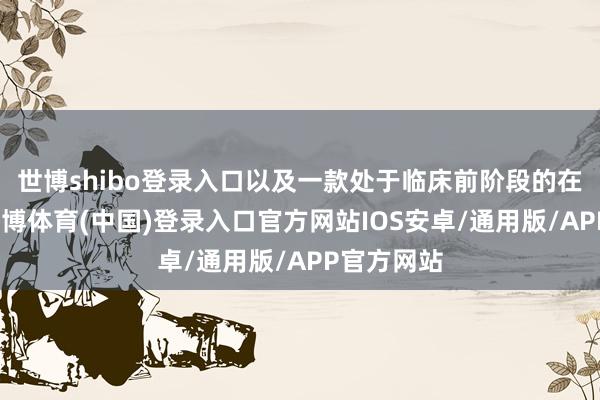 世博shibo登录入口以及一款处于临床前阶段的在研家具-世博体育(中国)登录入口官方网站IOS安卓/通用版/APP官方网站