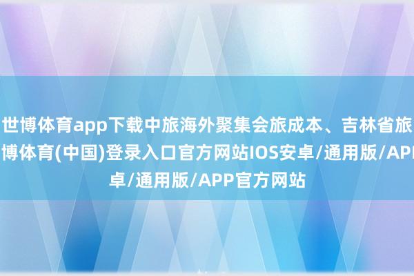世博体育app下载中旅海外聚集会旅成本、吉林省旅控集团-世博体育(中国)登录入口官方网站IOS安卓/通用版/APP官方网站