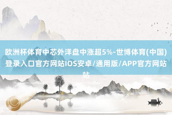 欧洲杯体育中芯外洋盘中涨超5%-世博体育(中国)登录入口官方网站IOS安卓/通用版/APP官方网站