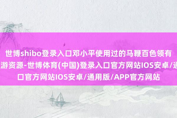 世博shibo登录入口邓小平使用过的马鞭百色领有丰富的红色文化和旅游资源-世博体育(中国)登录入口官方网站IOS安卓/通用版/APP官方网站