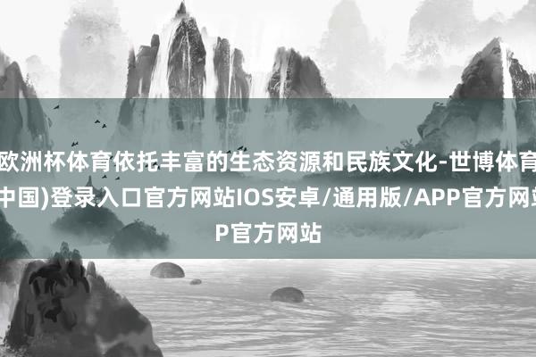 欧洲杯体育依托丰富的生态资源和民族文化-世博体育(中国)登录入口官方网站IOS安卓/通用版/APP官方网站
