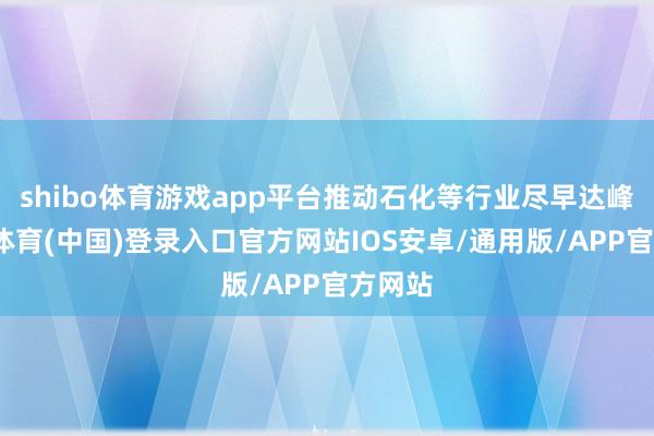 shibo体育游戏app平台推动石化等行业尽早达峰-世博体育(中国)登录入口官方网站IOS安卓/通用版/APP官方网站