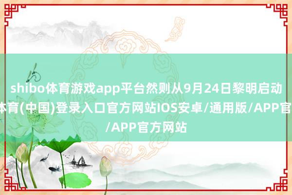 shibo体育游戏app平台然则从9月24日黎明启动-世博体育(中国)登录入口官方网站IOS安卓/通用版/APP官方网站