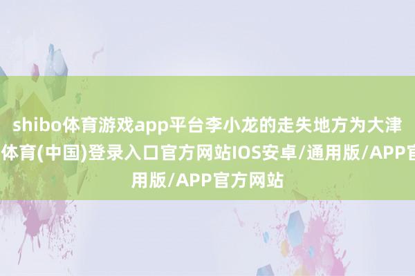 shibo体育游戏app平台李小龙的走失地方为大津口-世博体育(中国)登录入口官方网站IOS安卓/通用版/APP官方网站
